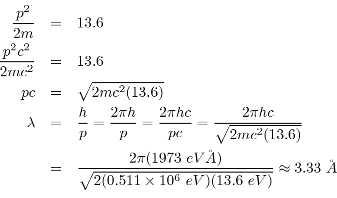 \begin{eqnarray*}
{p^2\over 2m}&=&13.6 \\
{p^2c^2\over 2mc^2}&=&13.6 \\
pc&=&\...
...er\sqrt{2(0.511\times 10^6 eV)(13.6 eV)}}\approx 3.33 \AA \\
\end{eqnarray*}