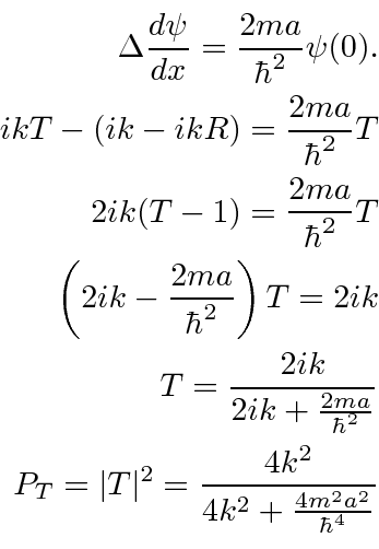 \begin{eqnarray*}
\Delta {d\psi\over dx}={2ma\over\hbar^2}\psi(0) .\\
ikT-(ik-i...
...\\
P_T=\vert T\vert^2={4k^2\over4k^2+{4m^2a^2\over\hbar^4}} \\
\end{eqnarray*}
